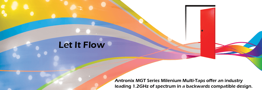 Let it flow. Antronix MGT Series Milenium Multi-Taps offer an industry leading 1.2GHz of spectrum in a backwards compatible design.