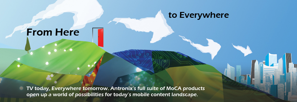 From here, to everywhere. TV today, everywhere tomorrow. Antronix's full suite of MoCA products open up a world of possibilities for today's mobile content landscape.